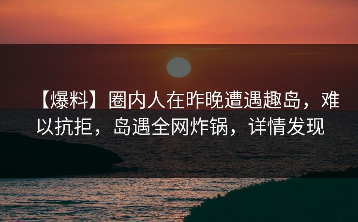 【爆料】圈内人在昨晚遭遇趣岛，难以抗拒，岛遇全网炸锅，详情发现