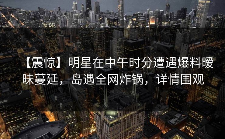 【震惊】明星在中午时分遭遇爆料暧昧蔓延，岛遇全网炸锅，详情围观