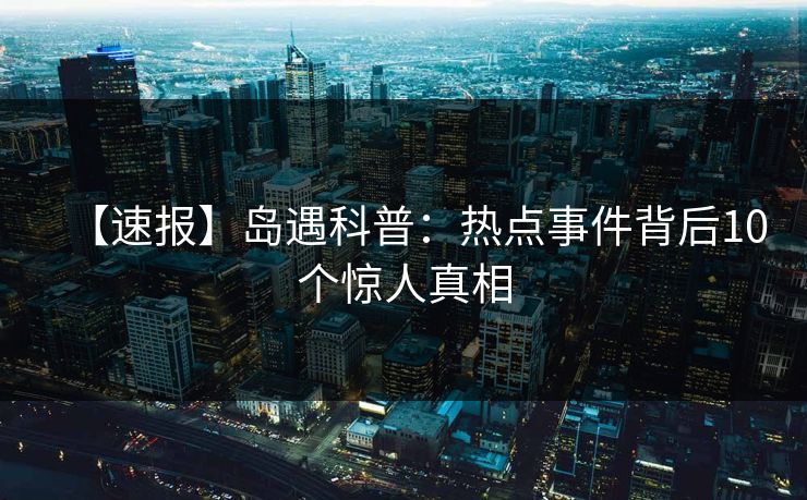 【速报】岛遇科普：热点事件背后10个惊人真相