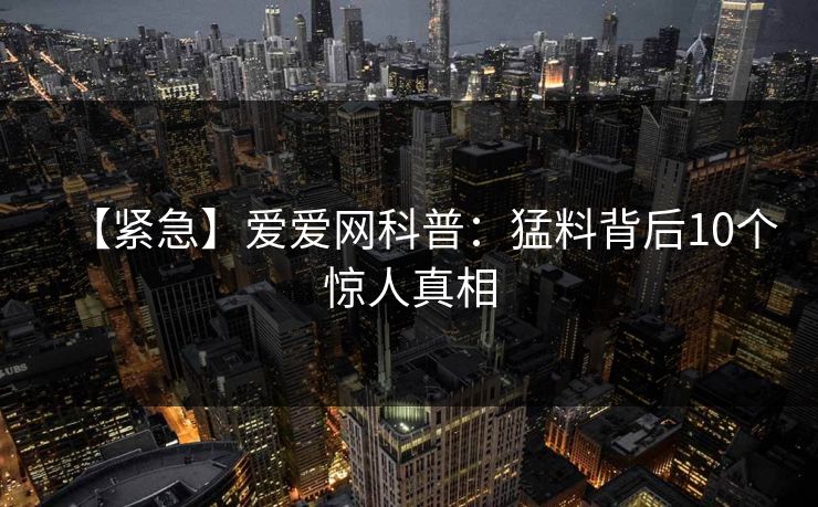 【紧急】爱爱网科普：猛料背后10个惊人真相