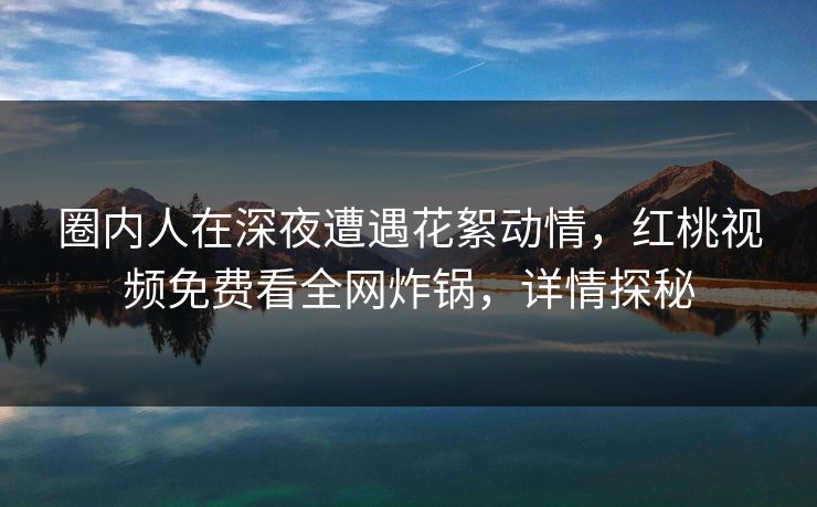圈内人在深夜遭遇花絮动情，红桃视频免费看全网炸锅，详情探秘