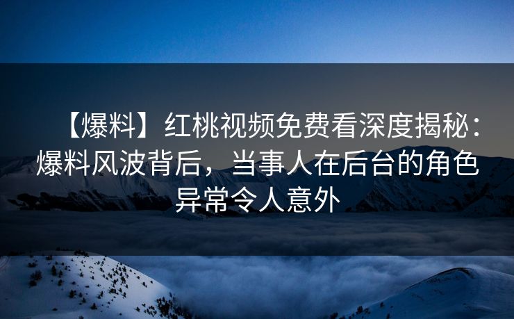 【爆料】红桃视频免费看深度揭秘:爆料风波背后,当事人在后台的角色异常令人意外 【爆料】红桃视频免费看深度揭秘:爆料风波背后,当事人在后台的角色异常令人意外