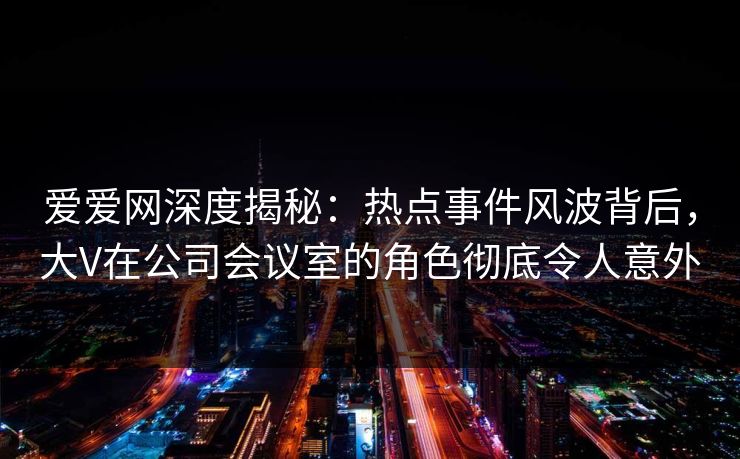 爱爱网深度揭秘：热点事件风波背后，大V在公司会议室的角色彻底令人意外