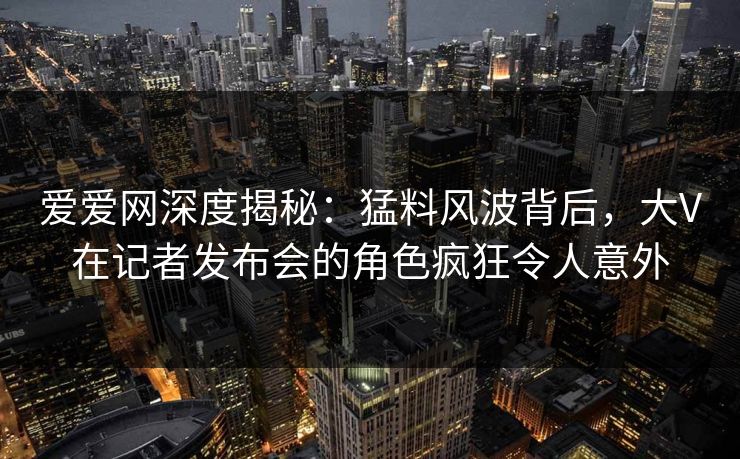 爱爱网深度揭秘:猛料风波背后,大V在记者发布会的角色疯狂令人意外 爱爱网深度揭秘:猛料风波背后,大V在记者发布会的角色疯狂令人意外