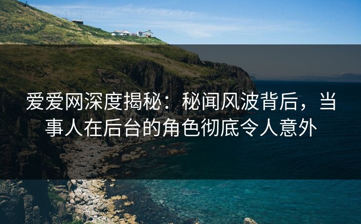 爱爱网深度揭秘:秘闻风波背后,当事人在后台的角色彻底令人意外 爱爱网深度揭秘:秘闻风波背后,当事人在后台的角色彻底令人意外