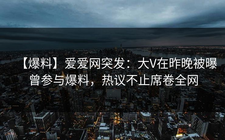 【爆料】爱爱网突发：大V在昨晚被曝曾参与爆料，热议不止席卷全网