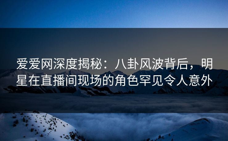 爱爱网深度揭秘:八卦风波背后,明星在直播间现场的角色罕见令人意外