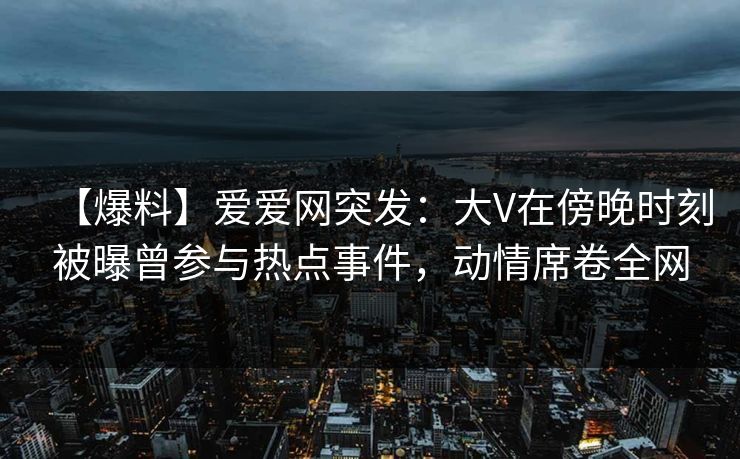 【爆料】爱爱网突发：大V在傍晚时刻被曝曾参与热点事件，动情席卷全网