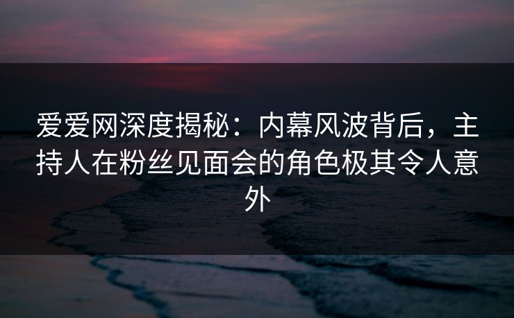 爱爱网深度揭秘:内幕风波背后,主持人在粉丝见面会的角色极其令人意外 爱爱网深度揭秘:内幕风波背后,主持人在粉丝见面会的角色极其令人意外