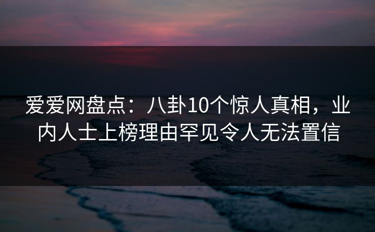 爱爱网盘点:八卦10个惊人真相,业内人士上榜理由罕见令人无法置信