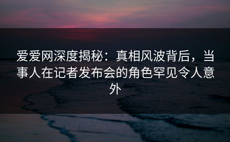 爱爱网深度揭秘：真相风波背后，当事人在记者发布会的角色罕见令人意外