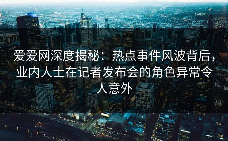 爱爱网深度揭秘:热点事件风波背后,业内人士在记者发布会的角色异常令人意外