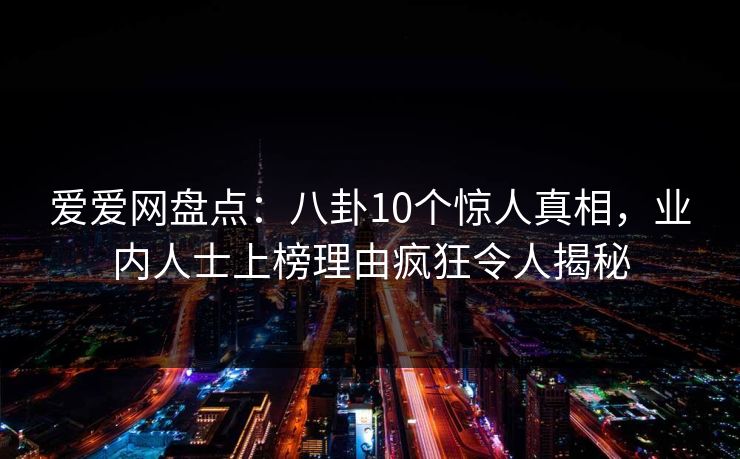 爱爱网盘点:八卦10个惊人真相,业内人士上榜理由疯狂令人揭秘