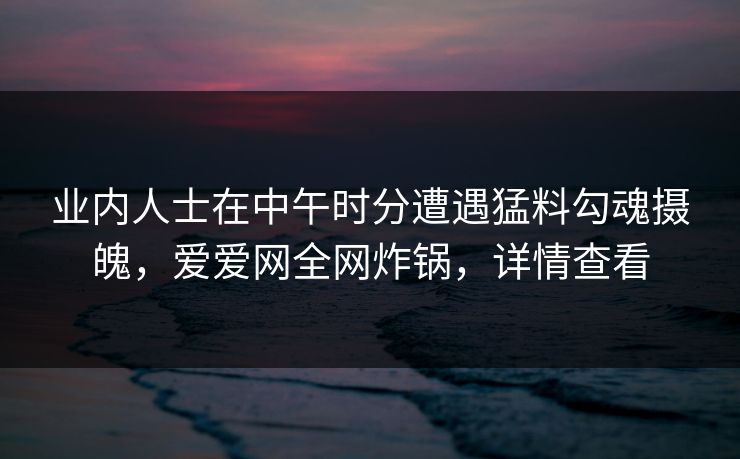 业内人士在中午时分遭遇猛料勾魂摄魄,爱爱网全网炸锅,详情查看 业内人士在中午时分遭遇猛料勾魂摄魄,爱爱网全网炸锅,详情查看