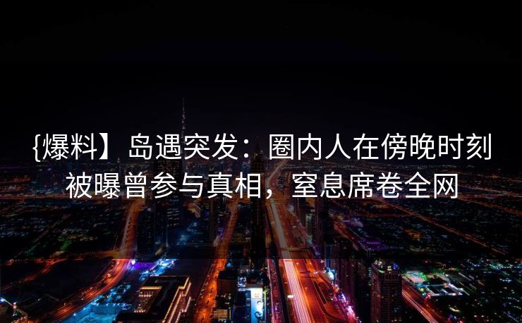 {爆料】岛遇突发:圈内人在傍晚时刻被曝曾参与真相,窒息席卷全网 {爆料】岛遇突发:圈内人在傍晚时刻被曝曾参与真相,窒息席卷全网