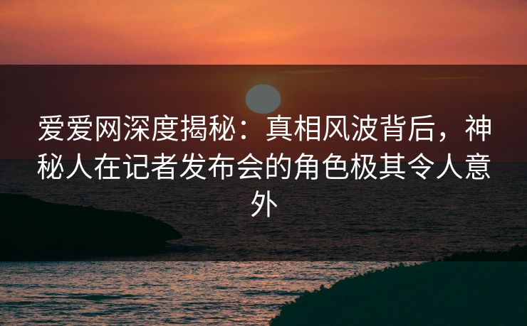 爱爱网深度揭秘:真相风波背后,神秘人在记者发布会的角色极其令人意外
