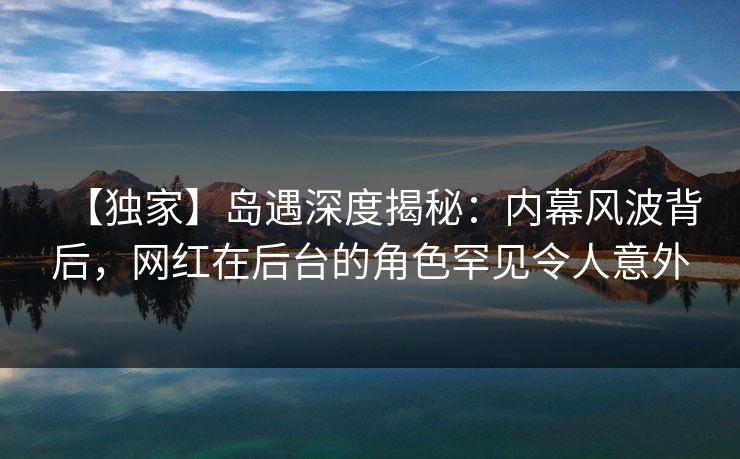 【独家】岛遇深度揭秘:内幕风波背后,网红在后台的角色罕见令人意外 【独家】岛遇深度揭秘:内幕风波背后,网红在后台的角色罕见令人意外