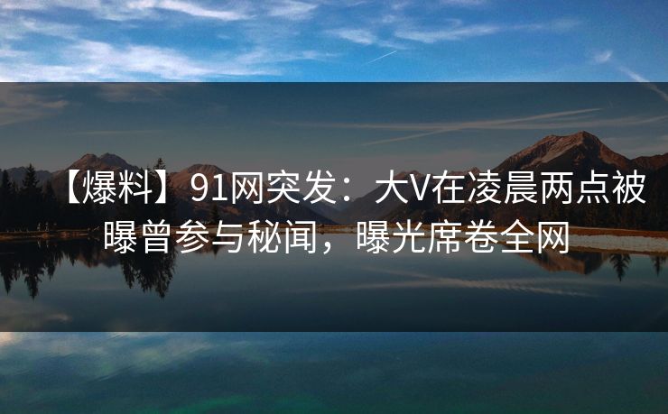 【爆料】91网突发:大V在凌晨两点被曝曾参与秘闻,曝光席卷全网