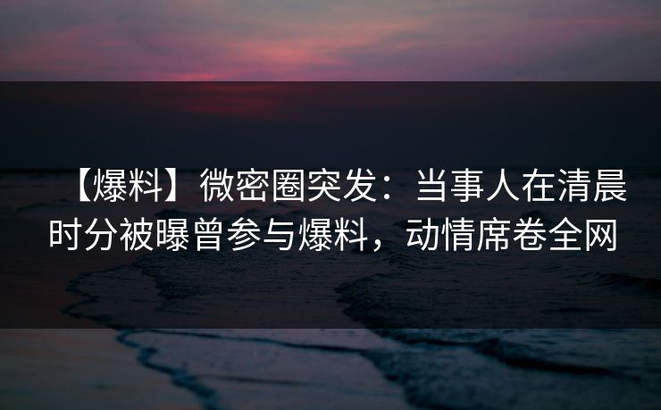 【爆料】微密圈突发：当事人在清晨时分被曝曾参与爆料，动情席卷全网