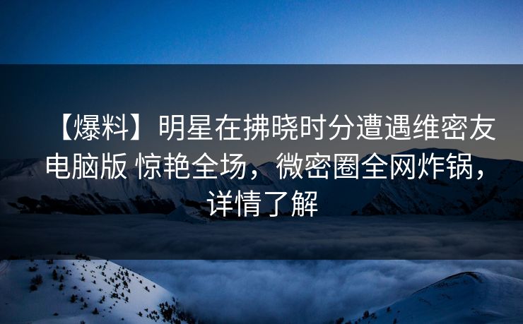 【爆料】明星在拂晓时分遭遇维密友电脑版 惊艳全场,微密圈全网炸锅,详情了解 【爆料】明星在拂晓时分遭遇维密友电脑版 惊艳全场,微密圈全网炸锅,详情了解