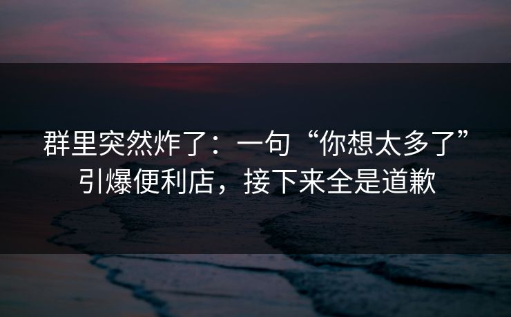 群里突然炸了：一句“你想太多了”引爆便利店，接下来全是道歉