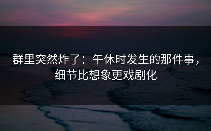 群里突然炸了：午休时发生的那件事，细节比想象更戏剧化