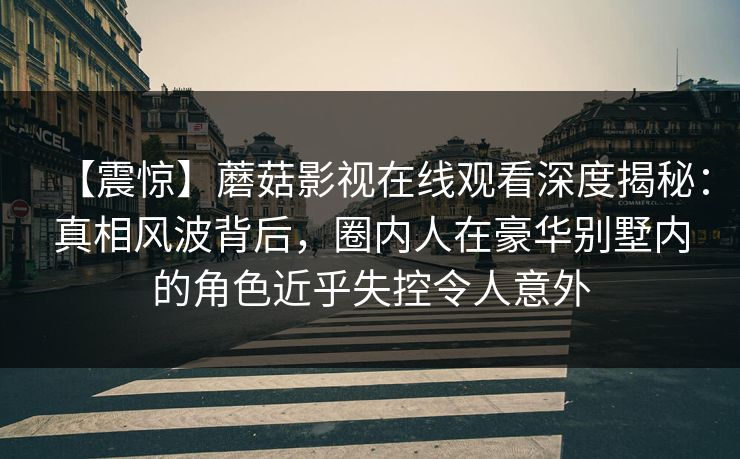【震惊】蘑菇影视在线观看深度揭秘：真相风波背后，圈内人在豪华别墅内的角色近乎失控令人意外