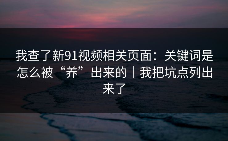 我查了新91视频相关页面：关键词是怎么被“养”出来的｜我把坑点列出来了
