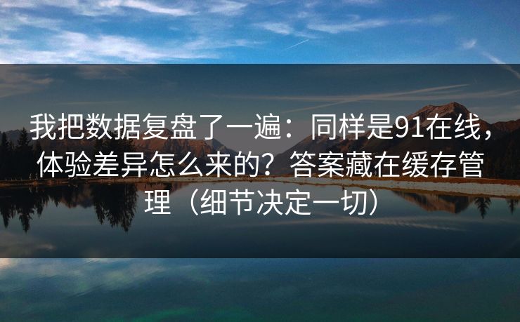 我把数据复盘了一遍:同样是91在线,体验差异怎么来的?答案藏在缓存管理(细节决定一切)