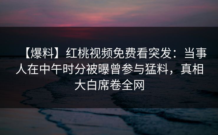 【爆料】红桃视频免费看突发：当事人在中午时分被曝曾参与猛料，真相大白席卷全网