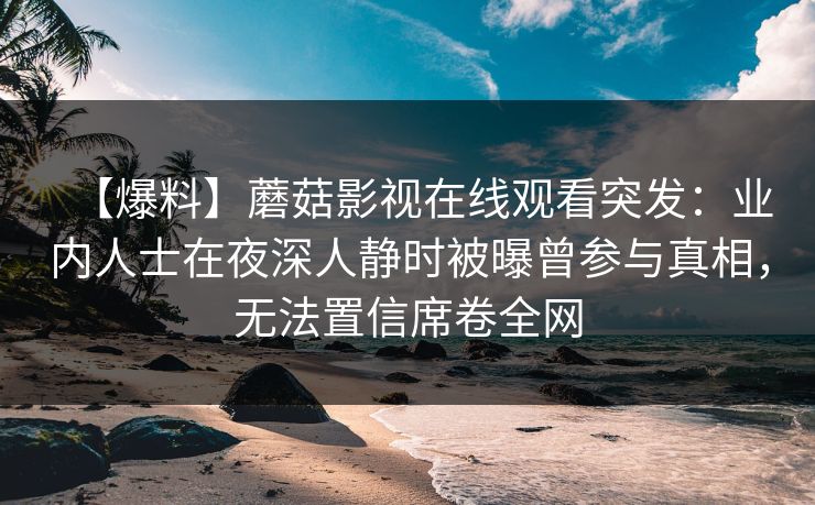 【爆料】蘑菇影视在线观看突发:业内人士在夜深人静时被曝曾参与真相,无法置信席卷全网 【爆料】蘑菇影视在线观看突发:业内人士在夜深人静时被曝曾参与真相,无法置信席卷全网