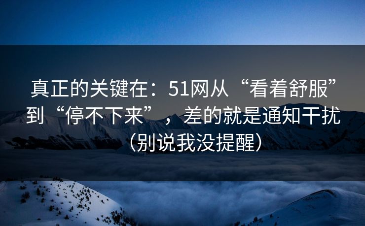 真正的关键在：51网从“看着舒服”到“停不下来”，差的就是通知干扰（别说我没提醒）