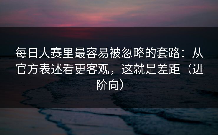 每日大赛里最容易被忽略的套路：从官方表述看更客观，这就是差距（进阶向）