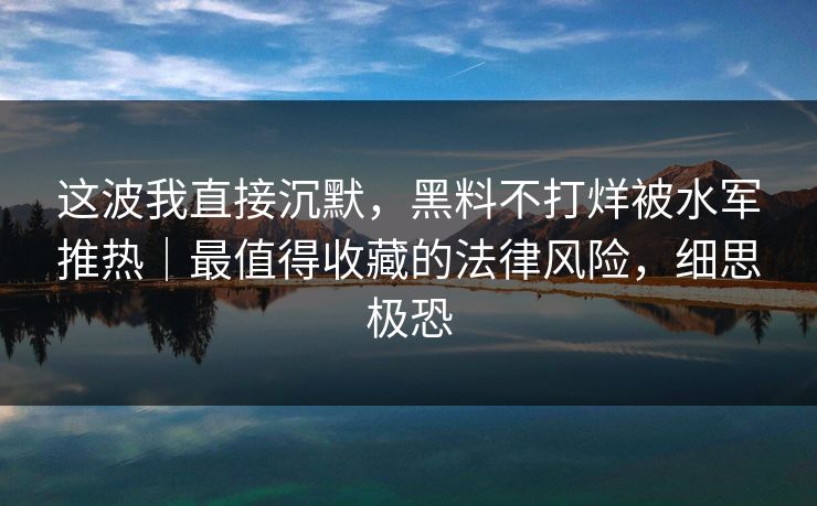 这波我直接沉默，黑料不打烊被水军推热｜最值得收藏的法律风险，细思极恐