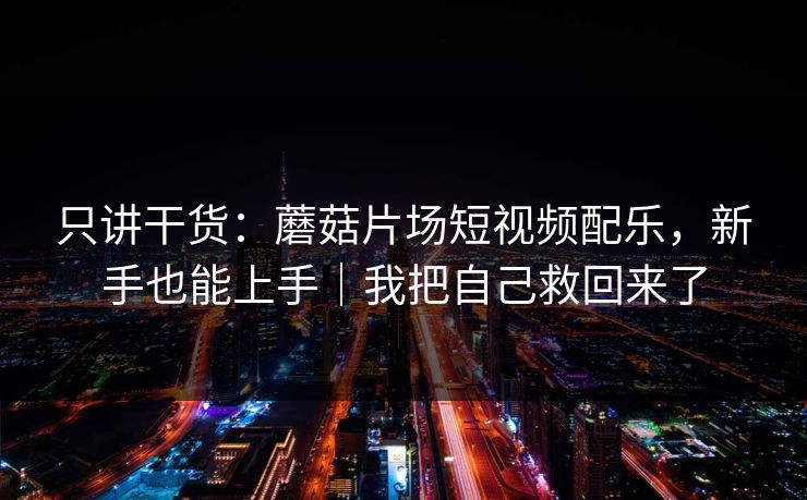 只讲干货：蘑菇片场短视频配乐，新手也能上手｜我把自己救回来了