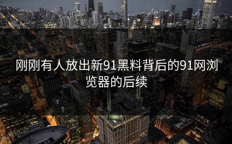 刚刚有人放出新91黑料背后的91网浏览器的后续